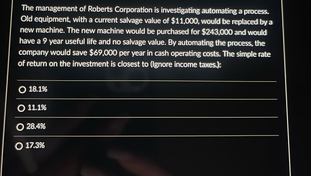 The management of Roberts Corporation is investigating automating a process.
Old equipment, with a current salvage value of $11,000, would be replaced by a
new machine. The new machine would be purchased for $243,000 and would
have a 9 year useful life and no salvage value. By automating the process, the
company would save $69,000 per year in cash operating costs. The simple rate
of return on the investment is closest to (Ignore income taxes.):
18.1%
O 11.1%
O 28.4%
O 17.3%