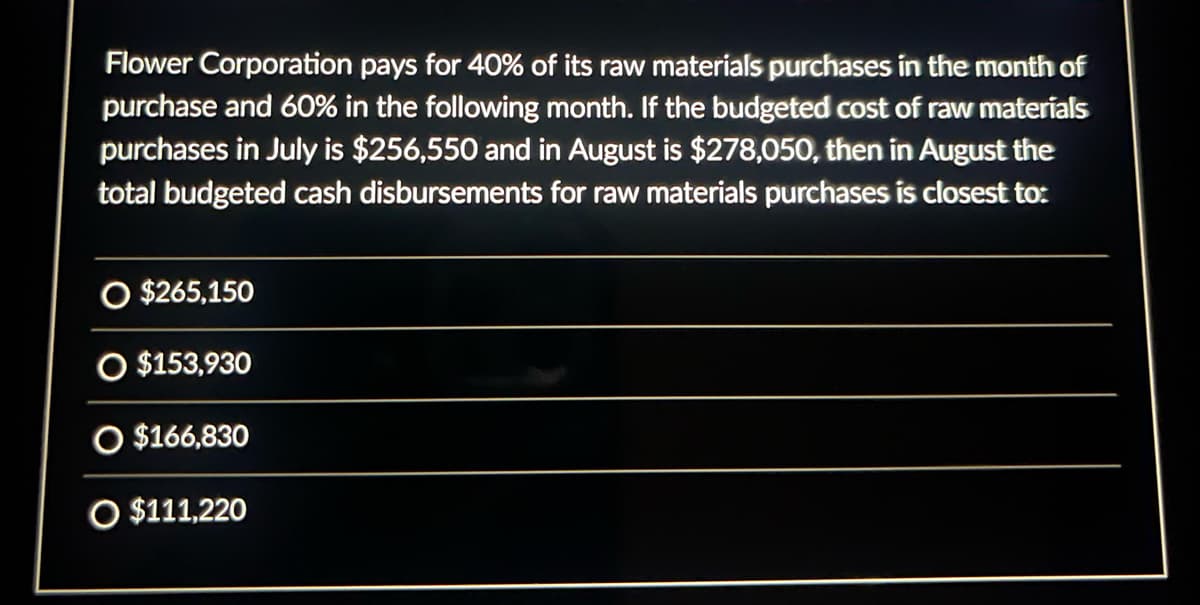 Flower Corporation pays for 40% of its raw materials purchases in the month of
purchase and 60% in the following month. If the budgeted cost of raw materials
purchases in July is $256,550 and in August is $278,050, then in August the
total budgeted cash disbursements for raw materials purchases is closest to:
O $265,150
O $153,930
O $166,830
O $111,220