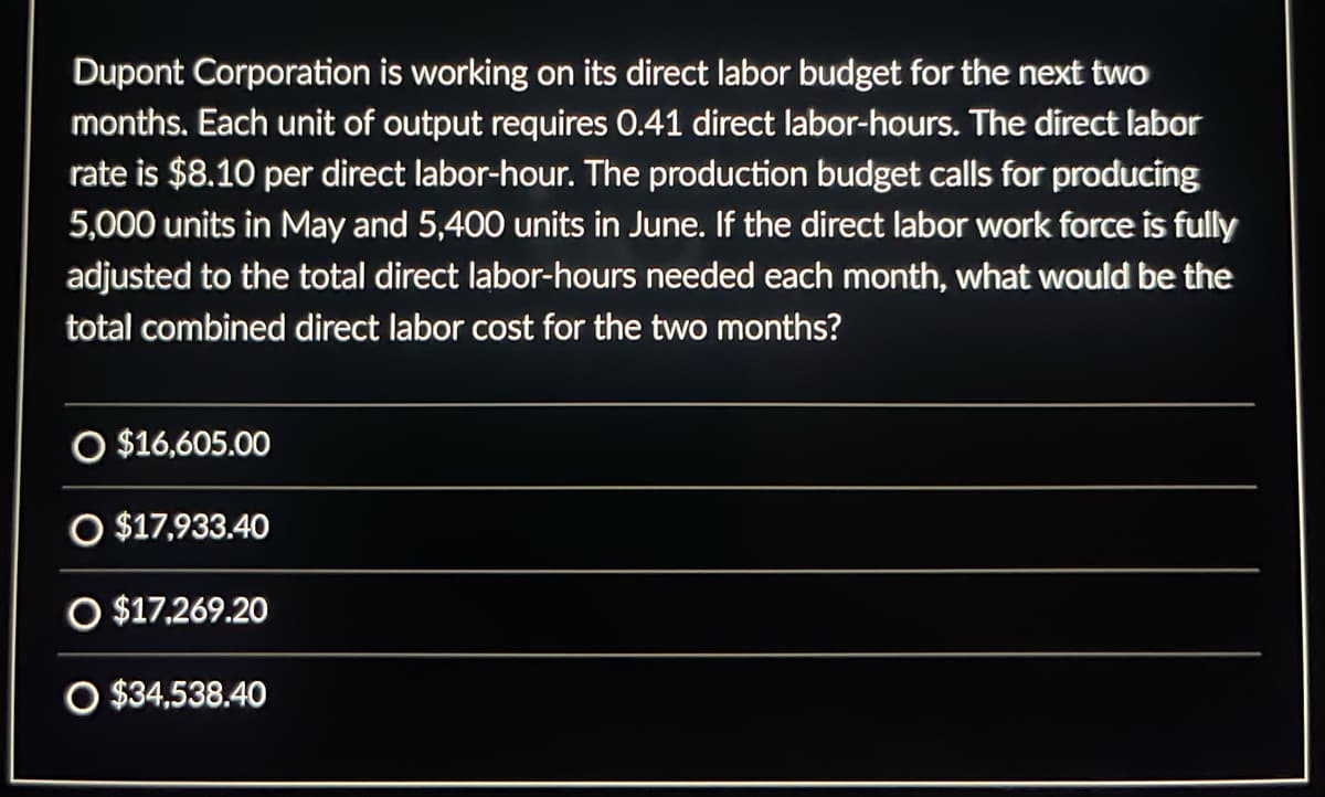Dupont Corporation is working on its direct labor budget for the next two
months. Each unit of output requires 0.41 direct labor-hours. The direct labor
rate is $8.10 per direct labor-hour. The production budget calls for producing
5,000 units in May and 5,400 units in June. If the direct labor work force is fully
adjusted to the total direct labor-hours needed each month, what would be the
total combined direct labor cost for the two months?
O $16,605.00
O $17,933.40
O $17,269.20
O $34,538.40