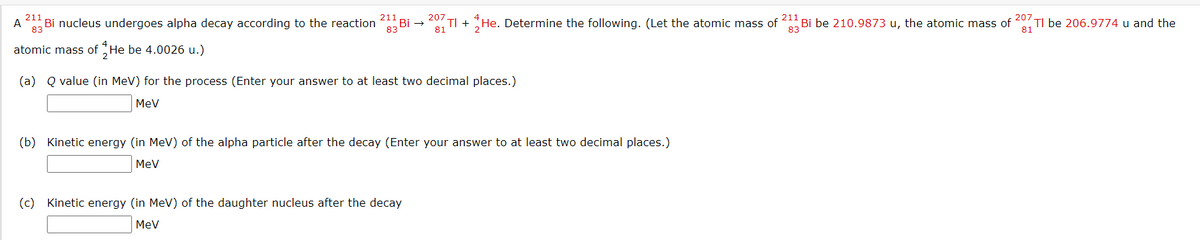 211
211
207.
Bi nucleus undergoes alpha decay according to the reaction
TI + He. Determine the following. (Let the atomic mass of 4 Bi be 210.9873 u, the atomic mass of 20
81
TI be 206.9774 u and the
81
A
83
83
83
atomic mass of He be 4.0026 u.)
(a) Q value (in MeV) for the process (Enter your answer to at least two decimal places.)
MeV
(b) Kinetic energy (in MeV) of the alpha particle after the decay (Enter your answer to at least two decimal places.)
MeV
(c) Kinetic energy (in MeV) of the daughter nucleus after the decay
MeV
