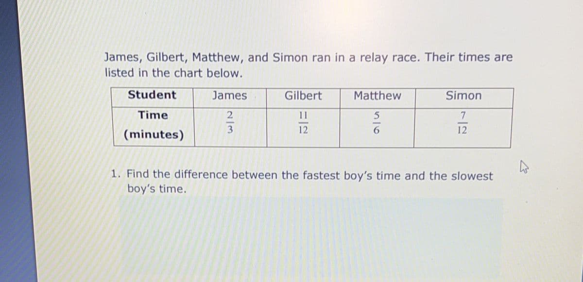 James, Gilbert, Matthew, and Simon ran in a relay race. Their times are
listed in the chart below.
Student
James
Gilbert
Matthew
Simon
Time
11
5
7
6
12
(minutes)
1. Find the difference between the fastest boy's time and the slowest
boy's time.
2/3