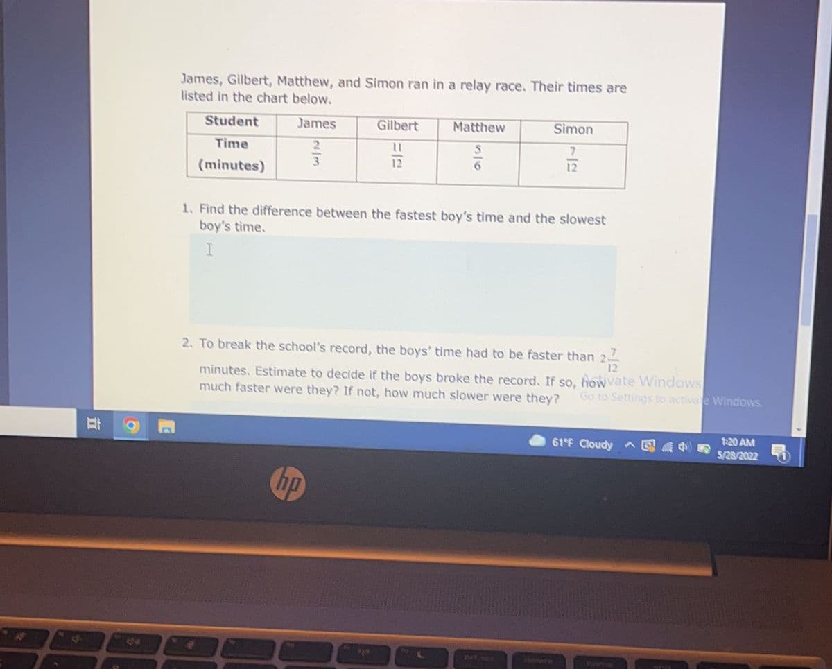 Di
James, Gilbert, Matthew, and Simon ran in a relay race. Their times are
listed in the chart below.
Student
James
Gilbert
Matthew
Simon
7
Time
356
3
(minutes)
1. Find the difference between the fastest boy's time and the slowest
boy's time.
I
2. To break the school's record, the boys' time had to be faster than 20
minutes. Estimate to decide if the boys broke the record. If so, howvate Windows
much faster were they? If not, how much slower were they? Go to Settings to activate Windows.
61°F Cloudy ^
1:20 AM
5/28/2022
no