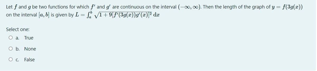 Let f and g be two functions for which f' and g' are continuous on the interval (-0, 00). Then the length of the graph of y =
on the interval [a, b] is given by L = S' V1+9[f'(3g(x))g' (x)]² dx
Select one:
O a.
True
O b. None
O c.
False
