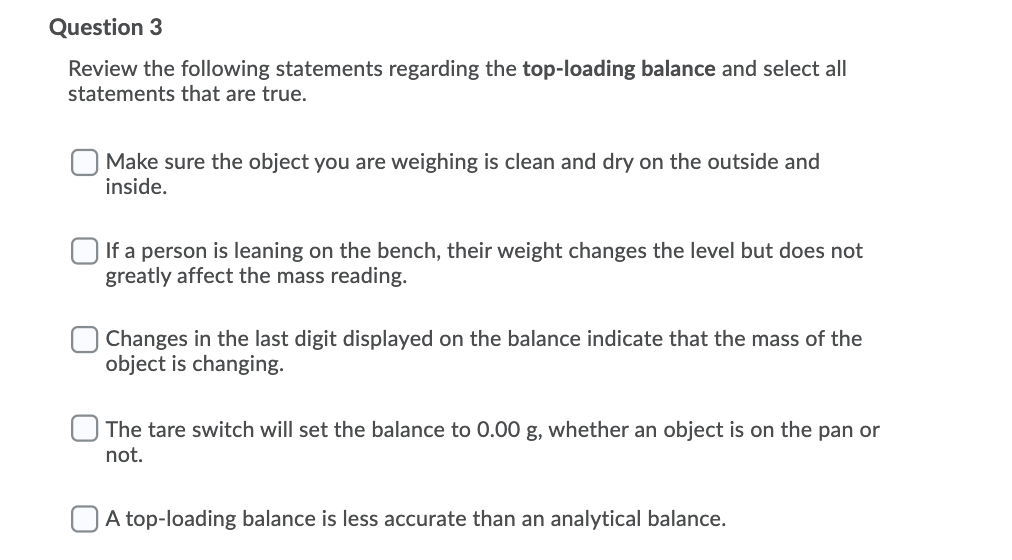 Question 3
Review the following statements regarding the top-loading balance and select all
statements that are true.
Make sure the object you are weighing is clean and dry on the outside and
inside.
O If a person is leaning on the bench, their weight changes the level but does not
greatly affect the mass reading.
Changes in the last digit displayed on the balance indicate that the mass of the
object is changing.
The tare switch will set the balance to 0.00 g, whether an object is on the pan or
not.
O A top-loading balance is less accurate than an analytical balance.
