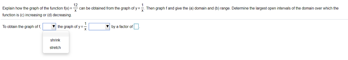 12
can be obtained from the graph of y =. Then graph f and give the (a) domain and (b) range. Determine the largest open intervals of the domain over which the
1
Explain how the graph of the function f(x) =
function is (c) increasing or (d) decreasing.
To obtain the graph of f,
1
the graph of y =
by a factor of
shrink
stretch
