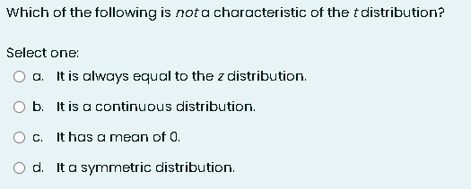 Which of the following is not a characteristic of the distribution?
Select one:
O a. It is always equal to the z distribution.
b. It is a continuous distribution.
O c. It has a mean of 0.
O d. It a symmetric distribution.