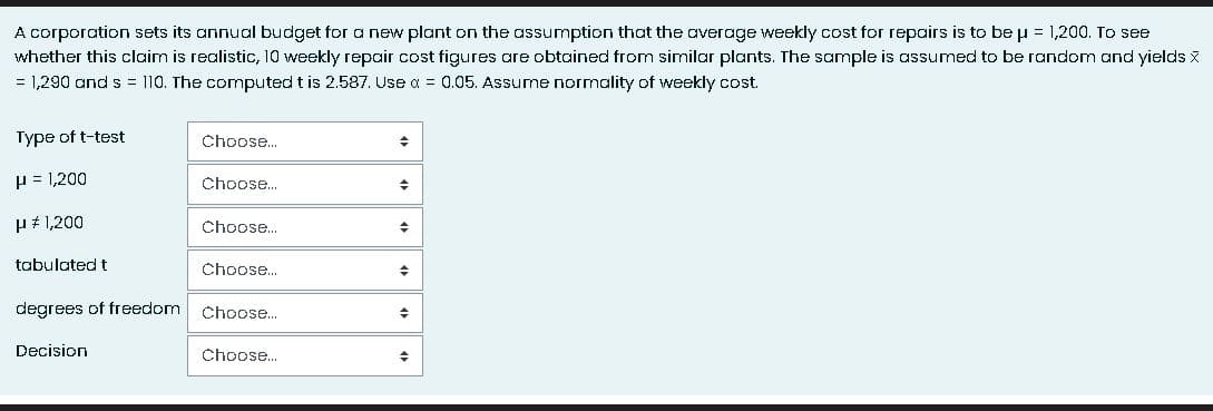 A corporation sets its annual budget for a new plant on the assumption that the average weekly cost for repairs is to be µ = 1,200. To see
whether this claim is realistic, 10 weekly repair cost figures are obtained from similar plants. The sample is assumed to be random and yields X
= 1,290 and s = 110. The computed t is 2.587. Use α = 0.05. Assume normality of weekly cost.
Type of t-test
μ = 1,200
μ # 1,200
tabulated t
degrees of freedom
Decision
Choose...
Choose...
Choose...
Choose...
Choose...
Choose...
◆
◆
+
+
→
+