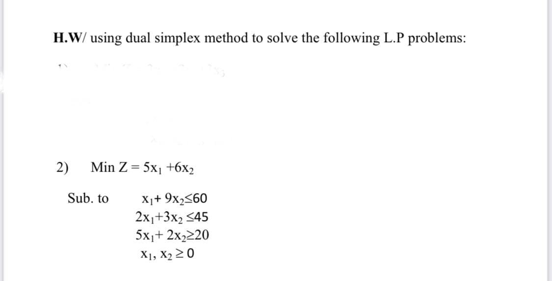 H.W/ using dual simplex method to solve the following L.P problems:
2)
Min Z %3D 5x1 +6х>
X1+ 9x2<60
2x1+3x2 <45
5x,+ 2x,220
Sub. to
X1, X2 20
