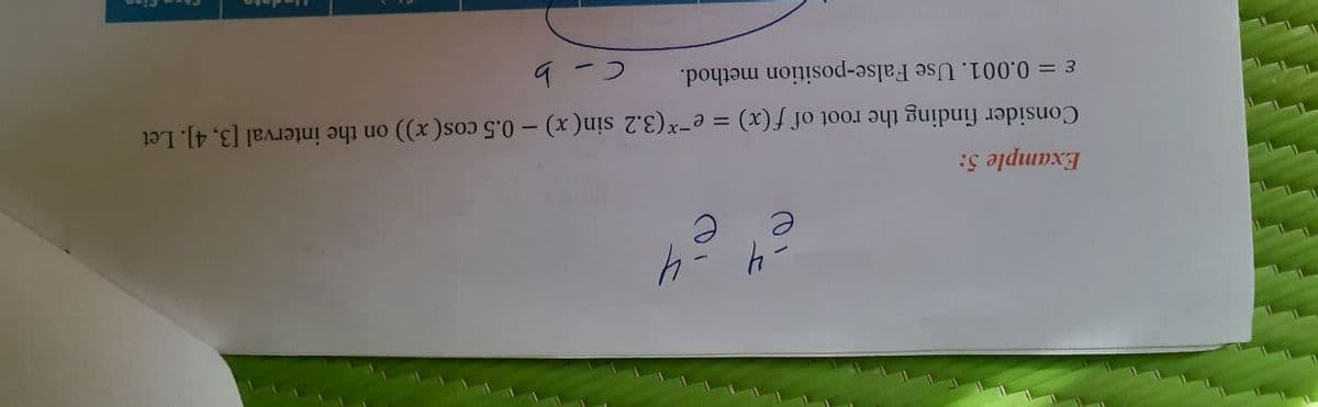 -4-4
Example 5:
Consider finding the root of f (x) = e-*(3.2 sin(x) – 0.5 cos(x)) on the interval [3, 4]. Let
ɛ = 0.001. Use False-position method.
9-つ
