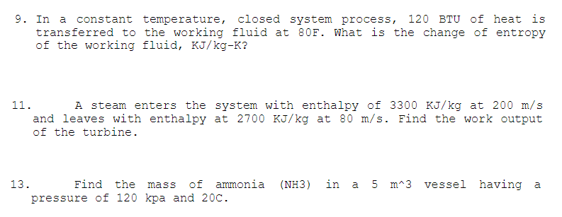 9. In a
transferred to the working fluid at 80F. What is the change of entropy
of the working fluid, KJ/kg-K?
constant temperature, closed system process, 120 BTU of heat is
11.
A steam enters the system with enthalpy of 3300 KJ/kg at 200 m/s
and leaves with enthalpy at 2700 KJ/kg at 80 m/s. Find the work output
of the turbine.
13.
Find the
of ammonia
(NH3)
in
a 5 m^3 vessel having a
mass
pressure of 120 kpa and 20C.
