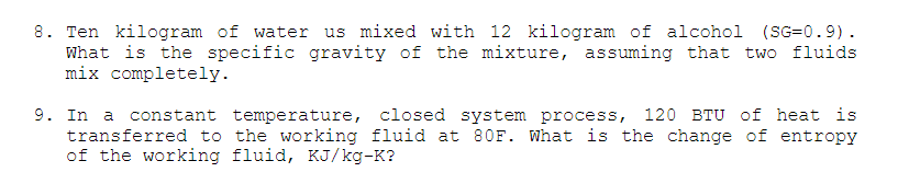 8. Ten kilogram of water us mixed with 12 kilogram of alcohol (SG=0.9).
What is the specific gravity of the mixture, assuming that two fluids
mix completely.
9. In a constant temperature, closed system process, 120 BTU of heat is
transferred to the working fluid at 80F. What is the change of entropy
of the working fluid, KJ/kg-K?
