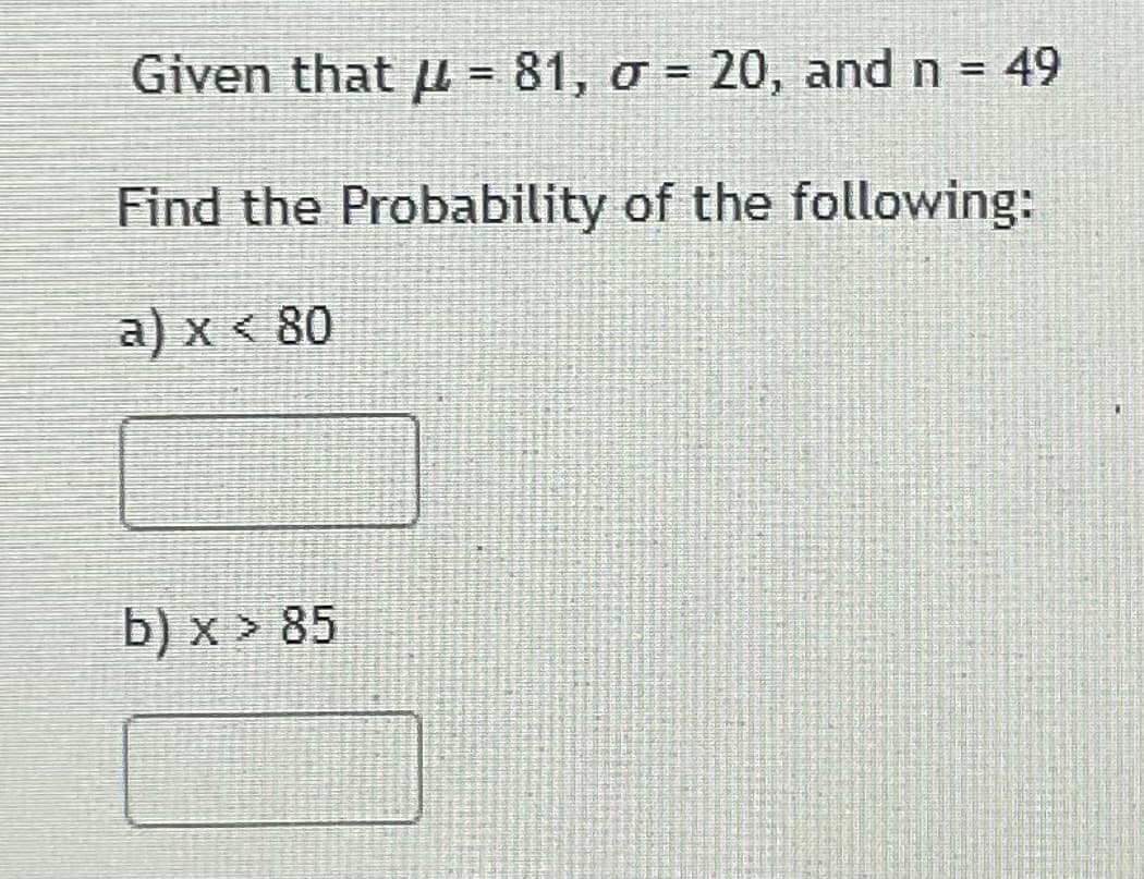 Given that µ = 81, o = 20, and n = 49
Find the Probability of the following:
a) x < 80
b) x > 85
