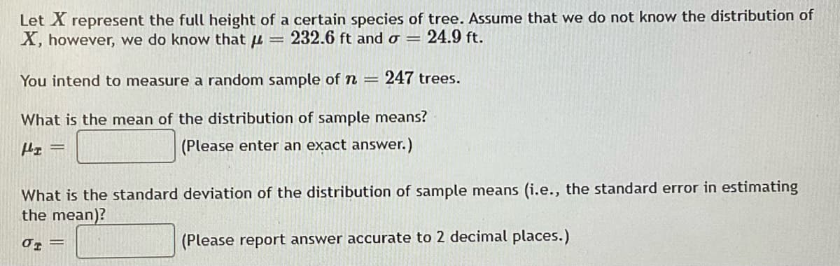 Let X represent the full height of a certain species of tree. Assume that we do not know the distribution of
X, however, we do know that u = 232.6 ft and o = 24.9 ft.
You intend to measure a random sample of n
247 trees.
What is the mean of the distribution of sample means?
(Please enter an exact answer.)
What is the standard deviation of the distribution of sample means (i.e., the standard error in estimating
the mean)?
(Please report answer accurate to 2 decimal places.)
