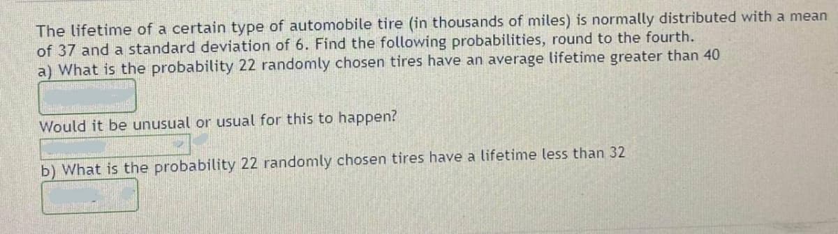 The lifetime of a certain type of automobile tire (in thousands of miles) is normally distributed with a mean
of 37 and a standard deviation of 6. Find the following probabilities, round to the fourth.
a) What is the probability 22 randomly chosen tires have an average lifetime greater than 40
Would it be unusual or usual for this to happen?
b) What is the probability 22 randomly chosen tires have a lifetime less than 32
