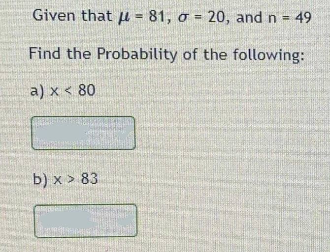 Given that u = 81, o = 20, and n = 49
%3D
%3D
Find the Probability of the following:
a) x < 80
b) x > 83
