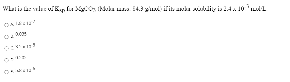 What is the value of Ksp for MgCO3 (Molar mass: 84.3 g/mol) if its molar solubility is 2.4 x 10-3 mol/L.
O A. 1.8 x 10-7
O B. 0.035
OC.3.2 x 10-8
O D. 0.202
O E. 5.8 x 10-6
