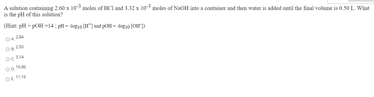 A solution containing 2.60 x 10-3 moles of HCl and 3.32 x 10-3 moles of NaOH into a container and then water is added until the final volume is 0.50 L. What
is the pH of this solution?
(Hint: pH + pOH=14; pH= -log1o [H*] and pOH = -log10 [OH])
O A. 2.84
O B. 2.50
Ос. 3.14
O D, 10.86
O E. 11.16
