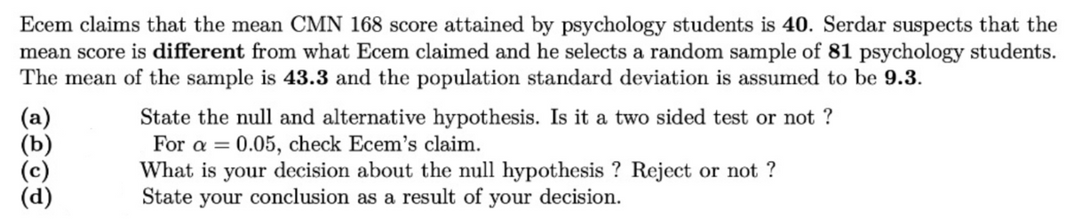 Ecem claims that the mean CMN 168 score attained by psychology students is 40. Serdar suspects that the
mean score is different from what Ecem claimed and he selects a random sample of 81 psychology students.
The mean of the sample is 43.3 and the population standard deviation is assumed to be 9.3.
(a)
(b)
State the null and alternative hypothesis. Is it a two sided test or not ?
For a = 0.05, check Ecem's claim.
What is your decision about the null hypothesis ? Reject or not ?
State your conclusion as a result of your decision.
