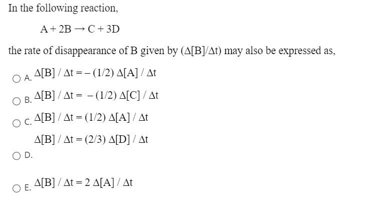 In the following reaction,
A+ 2B → C + 3D
the rate of disappearance of B given by (A[B]/At) may also be expressed as,
A.
O A. A[B]/ At =-(1/2) A[A] /At
OB. A[B] / At = - (1/2) A[C] / At
OC A[B] / At = (1/2) A[A] / At
OC.
ΔΙΒ/ Δt = (2/3) ΔD] / Δt
D.
O E.
A[B] / At = 2 A[A] / At
