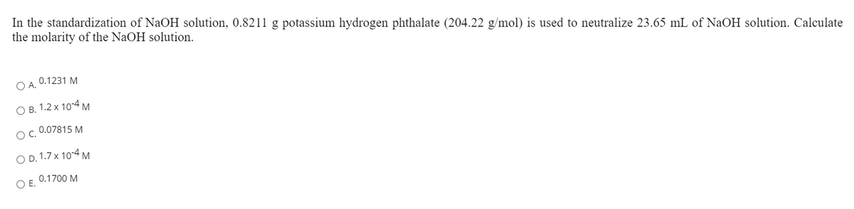 In the standardization of NaOH solution, 0.8211 g potassium hydrogen phthalate (204.22 g/mol) is used to neutralize 23.65 mL of NaOH solution. Calculate
the molarity of the NaOH solution.
0.1231 M
O A.
ОВ. 1.2 х 10-4 м
0.07815 M
C.
O D. 1.7 x 10°4 M
0.1700 M
