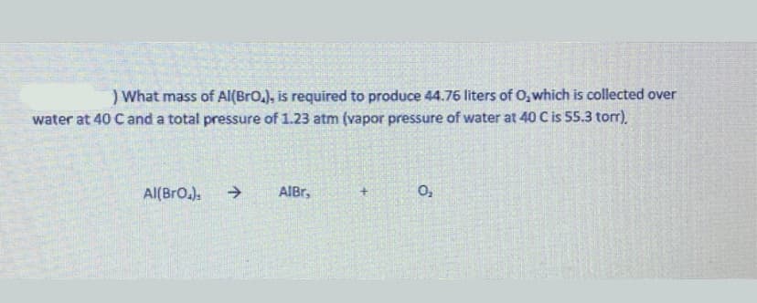 ) What mass of Al(BrO.), is required to produce 44.76 liters of O,which is collected over
water at 40 C and a total pressure of 1.23 atm (vapor pressure of water at 40 C is 55.3 torr).
Al(BrO.).
->
AIBr,
O,
