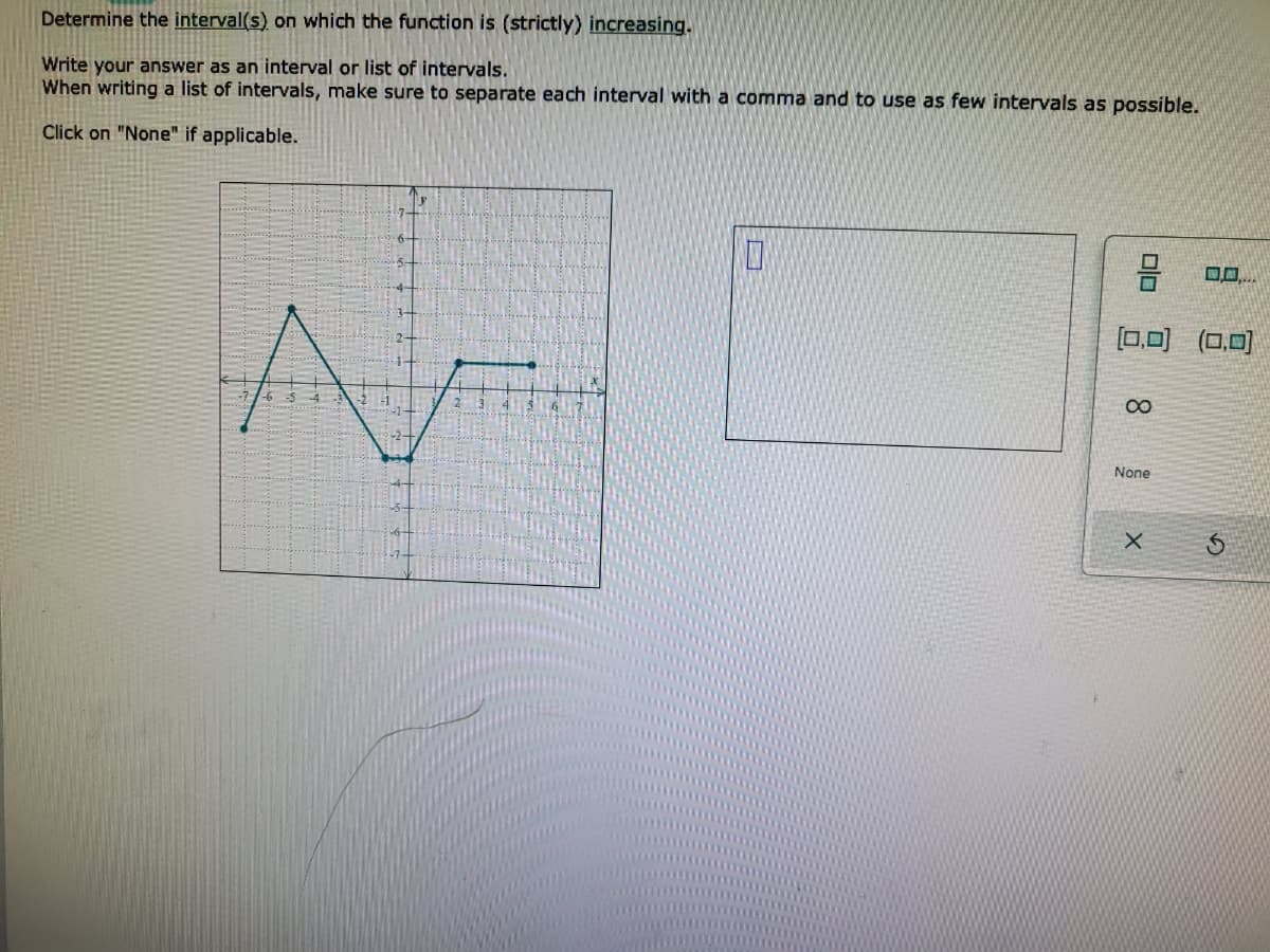 Determine the interval(s) on which the function is (strictly) increasing.
Write your answer as an interval or list of intervals.
When writing a list of intervals, make sure to separate each interval with a comma and to use as few intervals as possible.
Click on "None" if applicable.
[0,0) (0,0)
None
