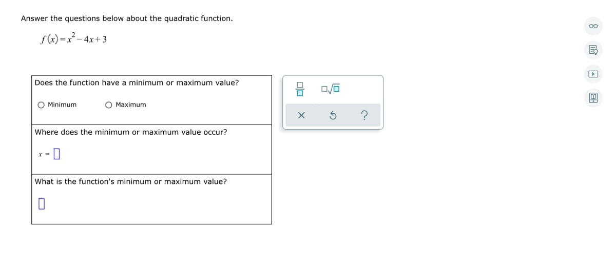 Answer the questions below about the quadratic function.
f(x)=x² – 4x+ 3
Does the function have a minimum or maximum value?
O Minimum
O Maximum
Where does the minimum or maximum value occur?
What is the function's minimum or maximum value?
olo
