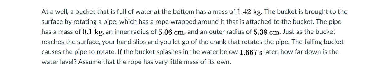 At a well, a bucket that is full of water at the bottom has a mass of 1.42 kg. The bucket is brought to the
surface by rotating a pipe, which has a rope wrapped around it that is attached to the bucket. The pipe
has a mass of 0.1 kg, an inner radius of 5.06 cm, and an outer radius of 5.38 cm. Just as the bucket
reaches the surface, your hand slips and you let go of the crank that rotates the pipe. The falling bucket
causes the pipe to rotate. If the bucket splashes in the water below 1.667 s later, how far down is the
water level? Assume that the rope has very little mass of its own.
