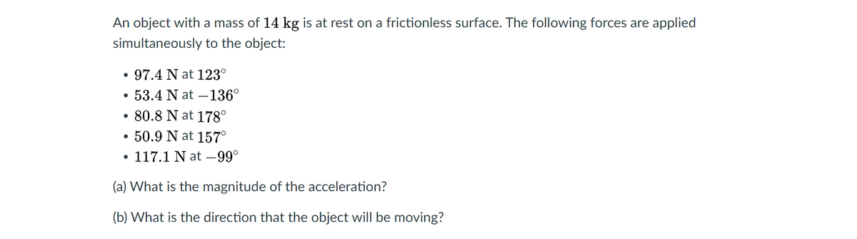 An object with a mass of 14 kg is at rest on a frictionless surface. The following forces are applied
simultaneously to the object:
97.4 N at 123°
53.4 N at –136°
• 80.8 N at 178°
•50.9 N at 157°
117.1 N at –99°
(a) What is the magnitude of the acceleration?
(b) What is the direction that the object will be moving?
