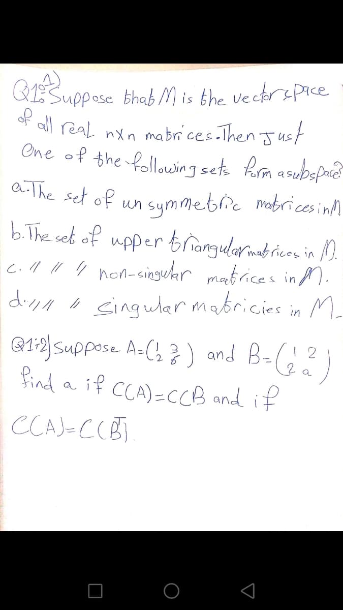 Suppose thab M is the vecerspice
of
al) real nXn mabrces.Then Just
One of the followingsets Rorm asubspace
a The set of
un symmetric mabricesinM
b.The set of upper trangularmatrices in ).
c.ll " " non-cingear mafrices in M.
diyn n singular mabricies in M-
G1:2} Suppose A-( ? ) and B-(¿?
find a if CCA)=CCCB and if
CCAJ-CCB]
