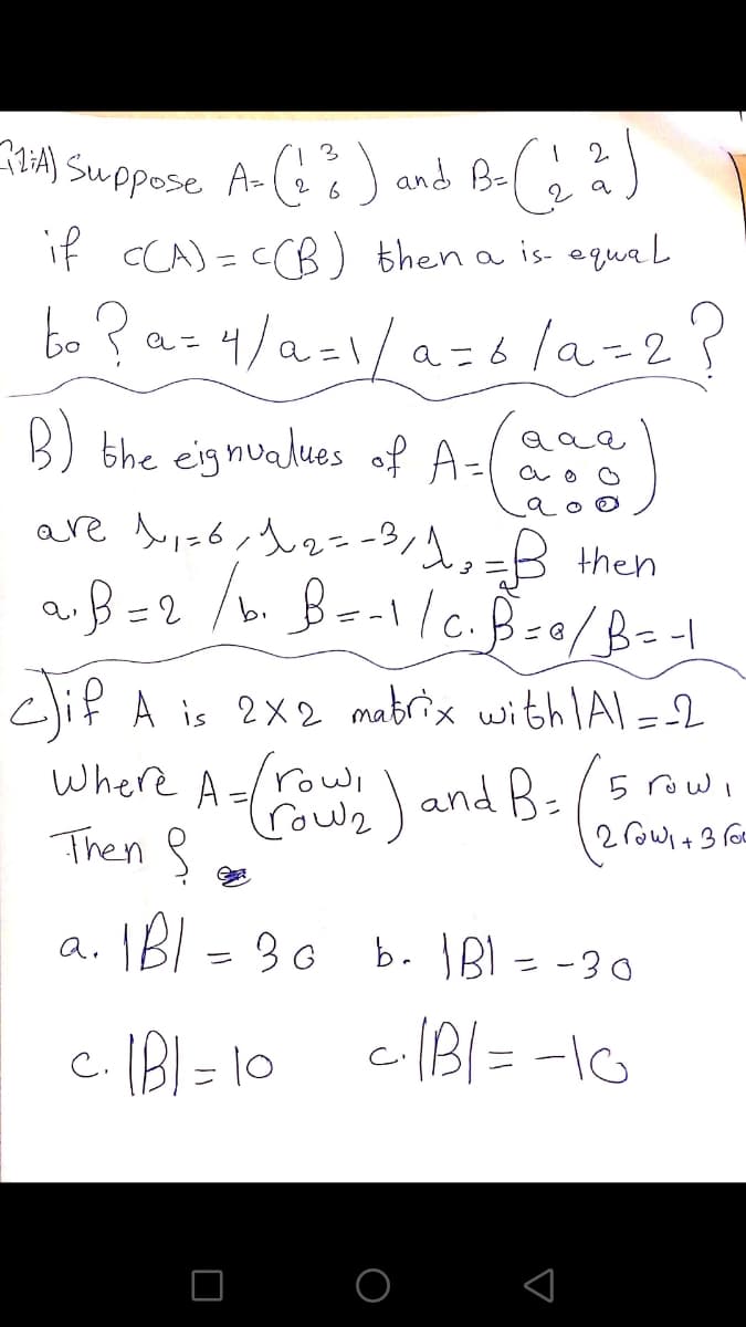2.
:4) Suppose A-() and B-( s
2 6
a
if CCA) = CCB) then a is agqua l
eこ
B) bhe eignualues of A=
are is6,t2=-3/1,=B Hhen
aß=2
cli? A is 2X2 mabrix with lAl =2
row,
Where A=/rowl
(rowz
and R-/5 rowi
Then 8
- 30 b. BI = -30
a.

