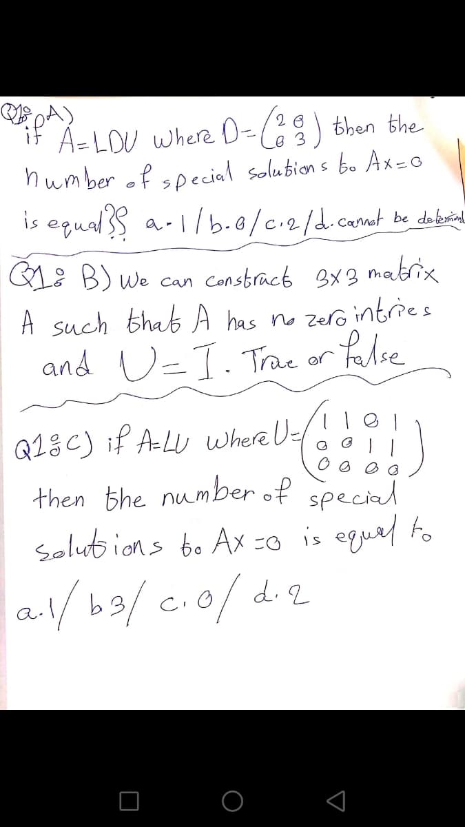 PA)
A=LOU where D-() then the
humber of soecial solubion s bo Ax=0
is equalS a-1/b.0/c.2/d.camot be de brinl
if
2 8
GL: B) we can constract 3x3 matrix
A such that A has no zero intries
and U=T.Trae or
Palse
Q13C) if ALU where U-
then the number of special
Solut ions to Ax -0 is eguel fo
al/ b9/cio/di2
