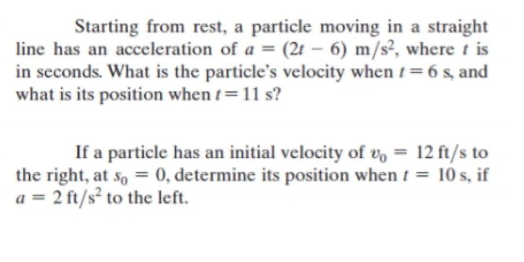 Starting from rest, a particle moving in a straight
line has an acceleration of a = (2t – 6) m/s², where t is
in seconds. What is the particle's velocity when t=6 s, and
what is its position when t=11 s?
If a particle has an initial velocity of v, = 12 ft/s to
the right, at so = 0, determine its position when t = 10 s, if
a = 2 ft/s² to the left.
