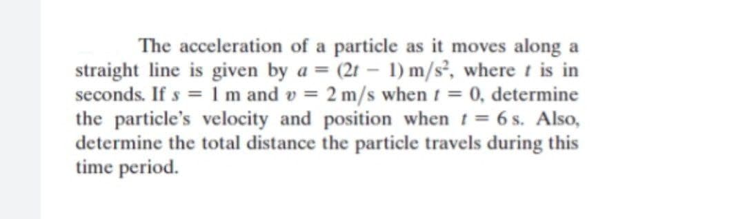 The acceleration of a particle as it moves along a
straight line is given by a = (2t – 1) m/s², where t is in
seconds. If s = 1 m and v = 2 m/s when t = 0, determine
the particle's velocity and position when t= 6 s. Also,
determine the total distance the particle travels during this
time period.
