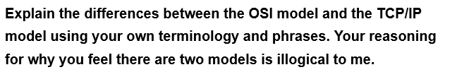 Explain the differences between the OSI model and the TCP/IP
model using your own terminology and phrases. Your reasoning
for why you feel there are two models is illogical to me.