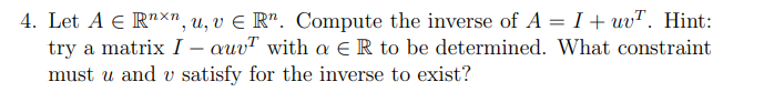 4. Let A € Rnxn, u, v € Rn. Compute the inverse of A = I + uvT. Hint:
try a matrix I - auvT with a R to be determined. What constraint
must u and v satisfy for the inverse to exist?