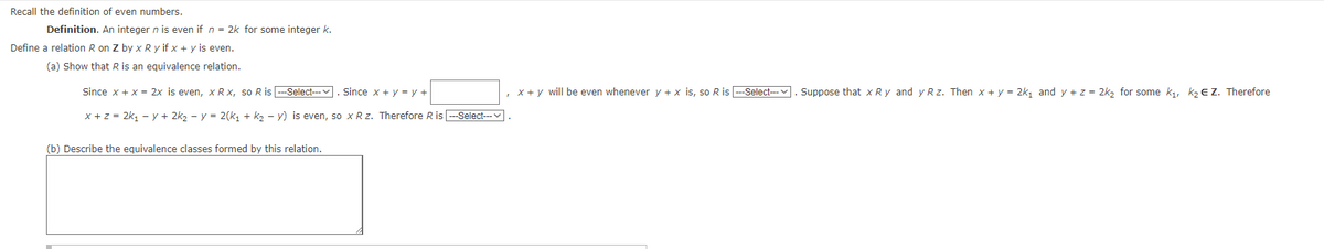 Recall the definition of even numbers.
Definition. An integer n is even if n = 2k for some integer k.
Define a relation R on Z by x Ry if x + y is even.
(a) Show that R is an equivalence relation.
Since x + x = 2x is even, x R x, so R is ---Select--- . Since x + y = y +
x + z = 2k₁ -y + 2k₂ y = 2(k₁ + k₂y) is even, so x R z. Therefore R is ---Select---
(b) Describe the equivalence classes formed by this relation.
, x+y will be even whenever y + x is, so R is ---Select---
Suppose that x Ry and y Rz. Then x + y = 2k₁ and y + z = 2k₂ for some k₁, k₂ € Z. Therefore