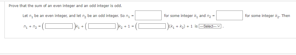 Prove that the sum of an even integer and an odd integer is odd.
Let n₁ be an even integer, and let n₂ be an odd integer. So n₁ =
M₁ + n₂ =
+ 1 =
for some integer k₂ and n₂ =
(k₂ + K₂) + 1 is
-Select---
for some integer k₂. Then