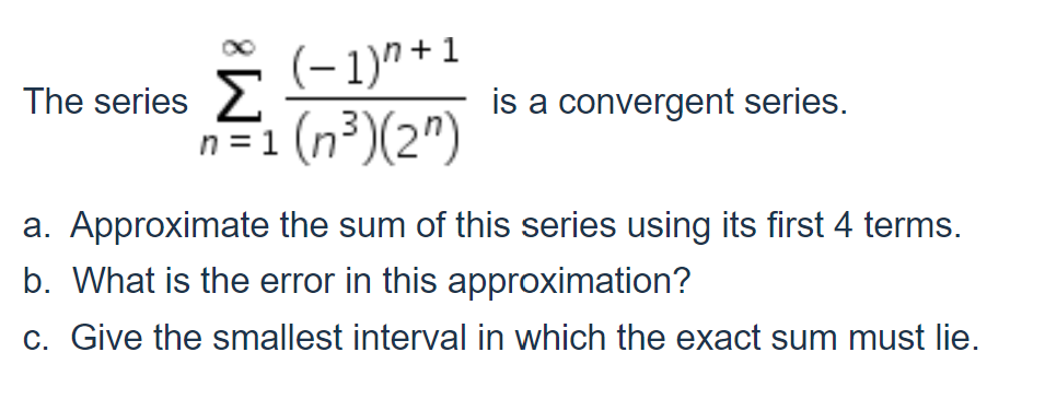 (-1)^ + 1
The series 2
is a convergent series.
n = 1 (n³)(2")
a. Approximate the sum of this series using its first 4 terms.
b. What is the error in this approximation?
c. Give the smallest interval in which the exact sum must lie.
