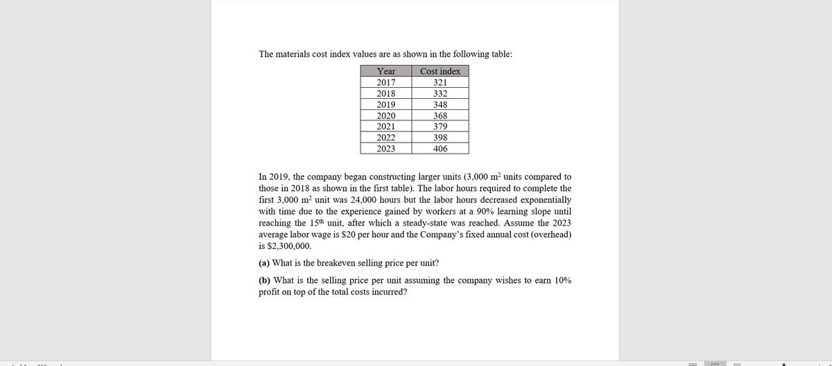 The materials cost index values are as shown in the following table:
Year
Cost index
2017
321
2018
332
2019
348
2020
368
2021
379
2022
398
2023
406
In 2019, the company began constructing larger units (3,000 m² units compared to
those in 2018 as shown in the first table). The labor hours required to complete the
first 3,000 m² unit was 24,000 hours but the labor hours decreased exponentially
with time due to the experience gained by workers at a 90% learning slope until
reaching the 15th unit, after which a steady-state was reached. Assume the 2023
average labor wage is $20 per hour and the Company's fixed annual cost (overhead)
is $2,300,000.
(a) What is the breakeven selling price per unit?
(b) What is the selling price per unit assuming the company wishes to earn 10%
profit on top of the total costs incurred?
pa