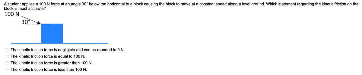 A student applies a 100 N force at an angle 30° below the horizontal to a block causing the block to move at a constant speed along a level ground. Which statement regarding the kinetic friction on the
block is most accurate?
100 N
30
The kinetic friction force is negligible and can be rounded to 0 N.
The kinetic friction force is equal to 100 N.
The kinetic friction force is greater than 100 N.
The kinetic friction force is less than 100 N.
O O O O
