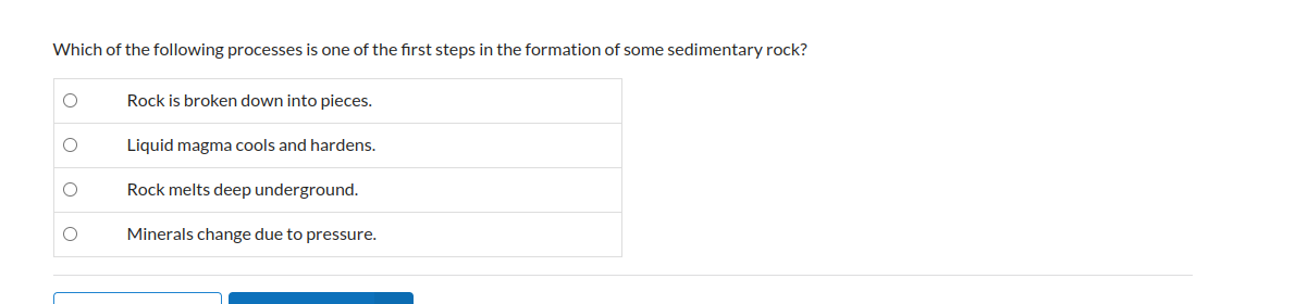 Which of the following processes is one of the first steps in the formation of some sedimentary rock?
Rock is broken down into pieces.
Liquid magma cools and hardens.
Rock melts deep underground.
Minerals change due to pressure.
