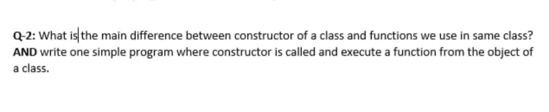 Q-2: What is the main difference between constructor of a class and functions we use in same class?
AND write one simple program where constructor is called and execute a function from the object of
a class.
