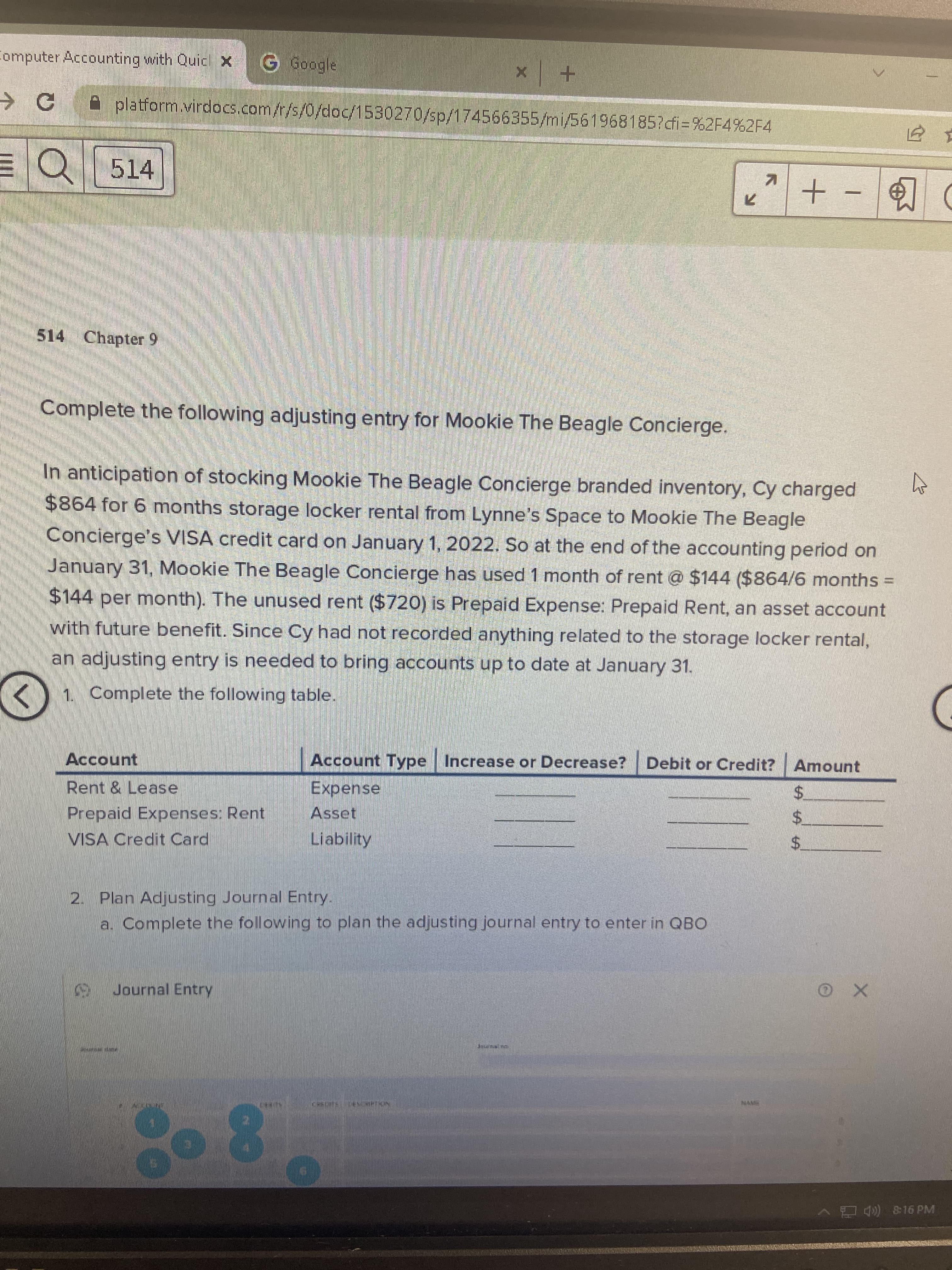 Computer Accounting with Quicl X
G Google
+ x
A platform.virdocs.com/r/s/0/doc/1530270/sp/174566355/mi/561968185?dfi=%2F4%2F4
EQ 514
+-
514 Chapter 9
Complete the following adjusting entry for Mookie The Beagle Concierge.
In anticipation of stocking Mookie The Beagle Concierge branded inventory, Cy charged
$864 for 6 months storage locker rental from Lynne's Space to Mookie The Beagle
Concierge's VISA credit card on January 1, 2022. So at the end of the accounting period on
January 31, Mookie The Beagle Concierge has used 1 month of rent @ $144 ($864/6 months
$144 per month). The unused rent ($720) is Prepaid Expense: Prepaid Rent, an asset account
with future benefit. Since Cy had not recorded anything related to the storage locker rental,
an adjusting entry is needed to bring accounts up to date at January 31.
1. Complete the following table.
Account
Account Type Increase or Decrease? Debit or Credit? Amount
Rent & Lease
Expense
Asset
Prepaid Expenses: Rent
VISA Credit Card
$.
Liability
$.
2. Plan Adjusting Journal Entry.
a. Complete the following to plan the adjusting journal entry to enter in QBO
Journal Entry
80-8
、門急 16PM
