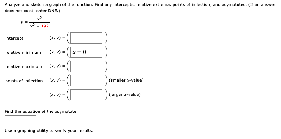 Analyze and sketch a graph of the function. Find any intercepts, relative extrema, points of inflection, and asymptotes. (If an answer
does not exist, enter DNE.)
x2
x2 + 192
intercept
(x, y) =
(x, y) =
x=0
relative minimum
relative maximum
(х, у) %3
points of inflection
(x, y) =
(smaller x-value)
(x, y) =
(larger x-value)
Find the equation of the asymptote.
Use a graphing utility to verify your results.
