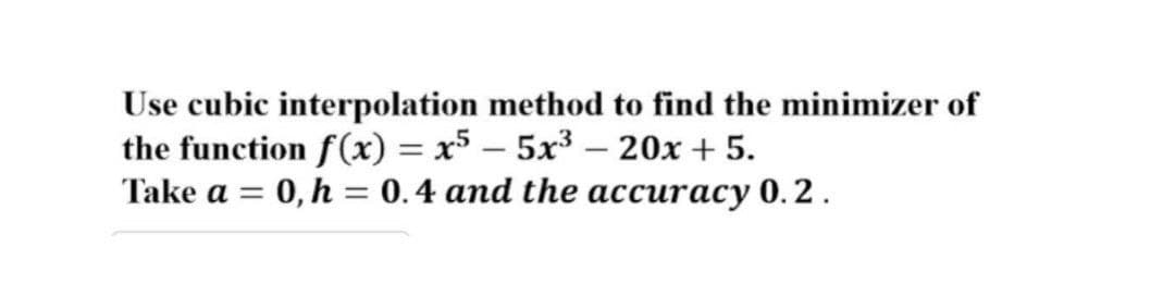 Use cubic interpolation method to find the minimizer of
the function f(x) = x5 – 5x³ – 20x + 5.
Take a = 0, h = 0.4 and the accuracy 0.2.
%3D
