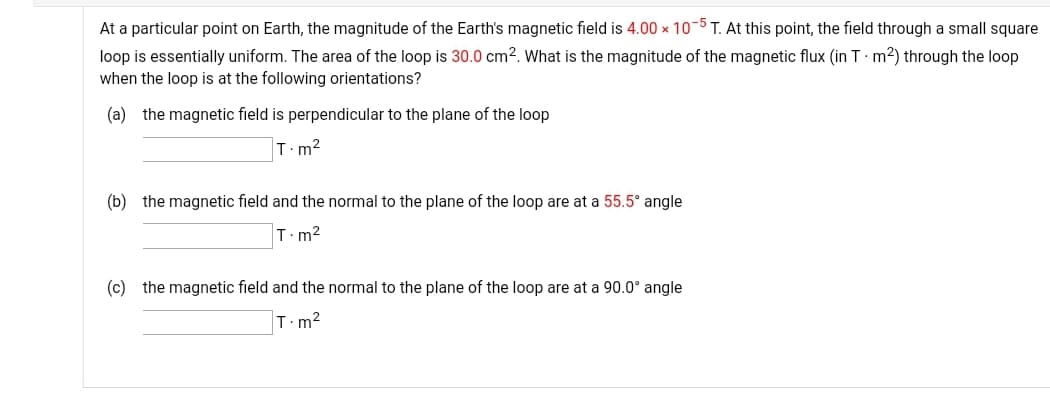 At a particular point on Earth, the magnitude of the Earth's magnetic field is 4.00 x 10-5 T. At this point, the field through a small square
0.0 cm². What is the magnitude of the magnetic flux (in T:m?) through the loop
loop is essentially uniform. The area of the loop is
when the loop is at the following orientations?
(a) the magnetic field is perpendicular to the plane of the loop
T.m?
(b) the magnetic field and the normal to the plane of the loop are at a 55.5° angle
T.m2
(c) the magnetic field and the normal to the plane of the loop are at a 90.0° angle
T.m?
