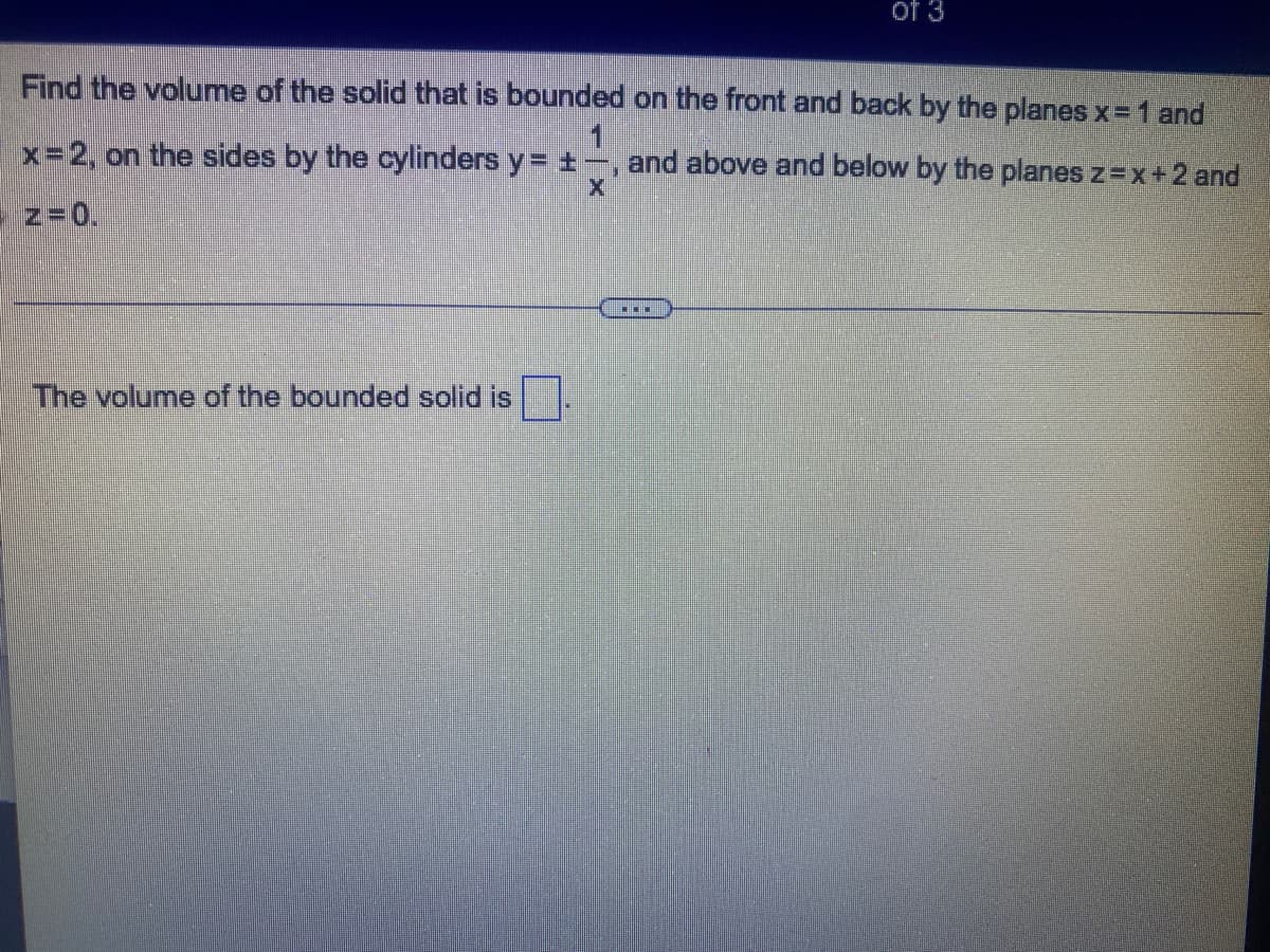 of 3
Find the volume of the solid that is bounded on the front and back by the planes x= 1 and
1
x-2, on the sides by the cylinders y= +-, and above and below by the planes z=x+2 and
z=0.
...
The volume of the bounded solid is
