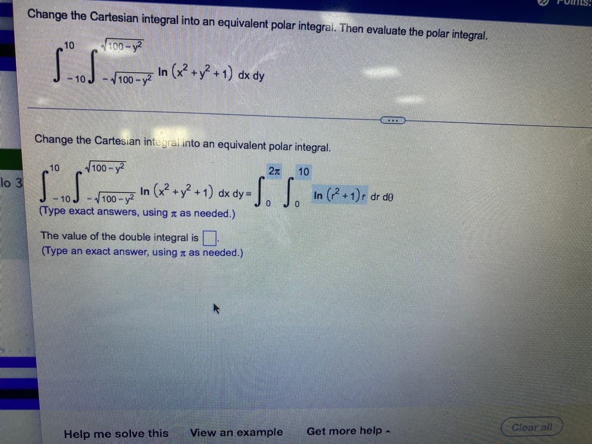 lo 3
Change the Cartesian integral into an equivalent polar integral. Then evaluate the polar integral.
10
100-y²
S...S
In (x² + y² +1) dx dy
-10
-√√100-y²
ll
Change the Cartesian integral into an equivalent polar integral.
10
√100-y²
21 10
S.S.
In (x² + y² +1) dx dy = So So In (2+1) r dr do
-10
100-²
0
(Type exact answers, using as needed.)
The value of the double integral is
(Type an exact answer, using as needed.)
Help me solve this View an example Get more help -
Clear all