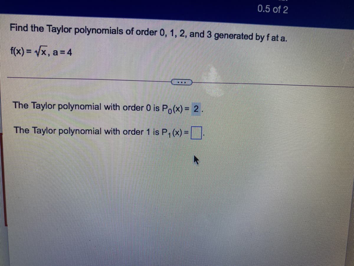 0.5 of 2
Find the Taylor polynomials of order 0, 1, 2, and 3 generated by f at a.
f(x) = Vx, a= 4
The Taylor polynomial with order 0 is Po(x) = 2.
The Taylor polynomial with order 1 is P, (x) =
